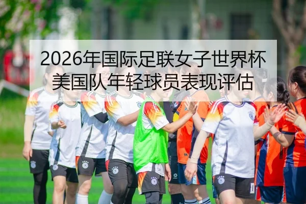 2026年国际足联女子世界杯美国队年轻球员表现评估