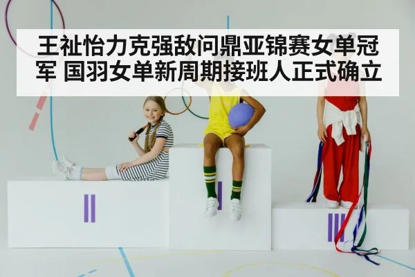 王祉怡力克强敌问鼎亚锦赛女单冠军 国羽女单新周期接班人正式确立